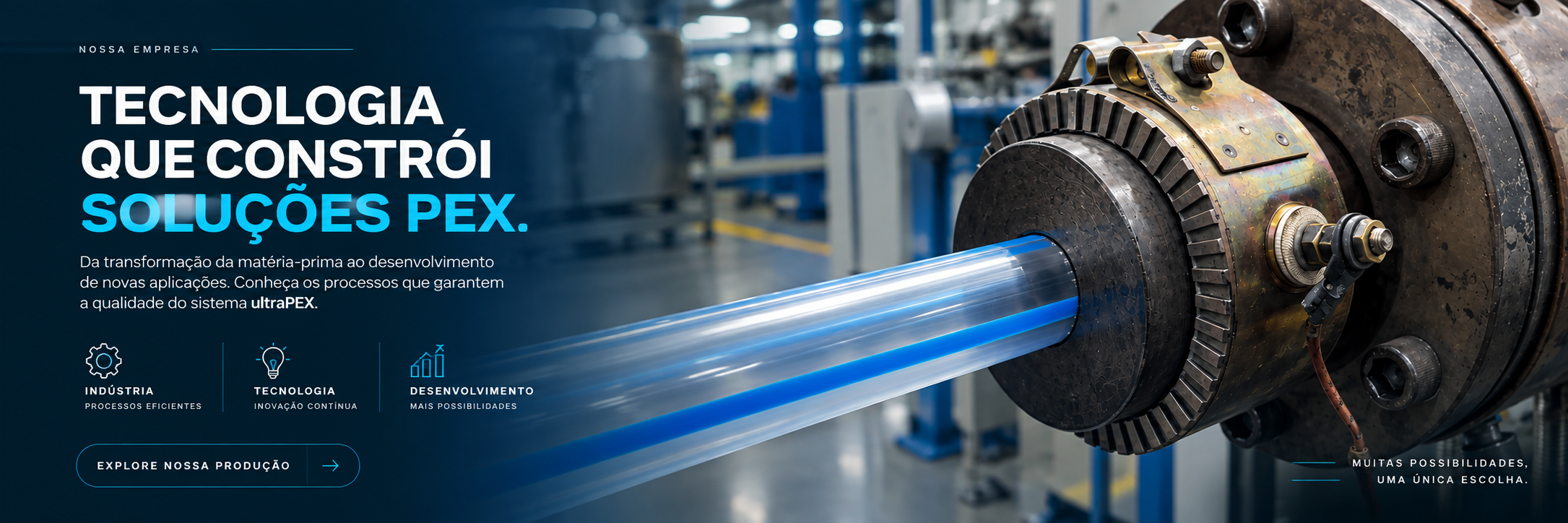 Nossa empresa. Tecnologia que constrói soluções PEX. Da transformação da matéria-prima ao desenvolvimento de novas aplicações. Indústria, tecnologia e desenvolvimento. Muitas possibilidades, uma única escolha.